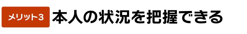 本人の状況を把握できる