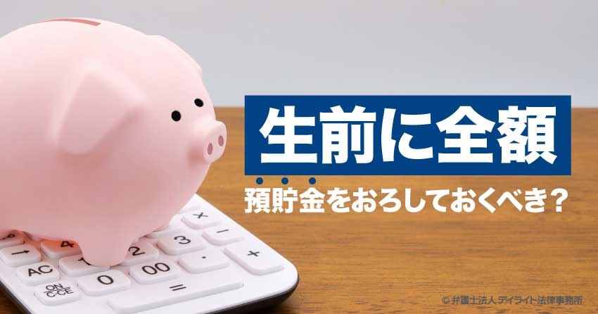 生前に全額預貯金おろすべき？